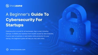 A Beginner's Guide To
Cybersecurity For
Startups
Cybersecurity is crucial for all businesses, big or small, including
startups. It shields your business from trouble caused by data breaches.
If you're new to business or want better online protection for your
startup, this beginner’s guide will help you stay safe online.
www.invozone.com
 