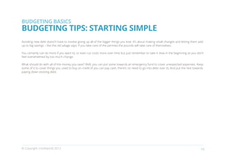 BUDGETING BASICS
BUDGETING TIPS: STARTING SIMPLE
Avoiding new debt doesn’t have to involve giving up all of the bigger things you love. It’s about making small changes and letting them add
up to big savings – like the old adage says: if you take care of the pennies the pounds will take care of themselves.

You certainly can do more if you want to, or even cut costs more over time but just remember to take it slow in the beginning so you don’t
feel overwhelmed by too much change.

What should do with all of the money you save? Well, you can put some towards an emergency fund to cover unexpected expenses. Keep
some of it to cover things you used to buy on credit (if you can pay cash, there’s no need to go into debt over it). And put the rest towards
paying down existing debt.




© Copyright creditworld 2012                                                                                                              10
 