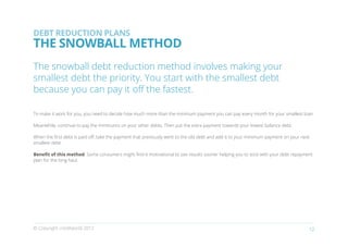 DEBT REDUCTION PLANS
THE SNOWBALL METHOD
The snowball debt reduction method involves making your
smallest debt the priority. You start with the smallest debt
because you can pay it off the fastest.

To make it work for you, you need to decide how much more than the minimum payment you can pay every month for your smallest loan.

Meanwhile, continue to pay the minimums on your other debts. Then put the extra payment towards your lowest balance debt.

When the first debt is paid off, take the payment that previously went to the old debt and add it to your minimum payment on your next
smallest debt.

Benefit of this method: Some consumers might find it motivational to see results sooner helping you to stick with your debt repayment
plan for the long haul.




© Copyright creditworld 2012                                                                                                         12
 