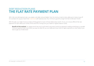 DEBT REDUCTION PLANS
THE FLAT RATE PAYMENT PLAN
With a flat rate debt payment plan, you assign a set dollar amount (higher than the minimum due) to every debt you’re trying to pay off.
For example, let’s say you have three credit cards with balances due. Your minimum payments range from $25 to $50 each month.

With this plan, you might choose to make a $100 payment on each of those debts every month. Or you can choose different flat rate
payments for each debt (such as $50, $100, and $150, moving from your lowest to highest balance cards).

     Benefit of this method: You always know how much you’ll need to pay every month (as opposed to adding something to a variable
     minimum payment that’s due). When you pay one debt off, you can reallocate those funds to higher payments on other debts if you
     want to get out of debt faster.




© Copyright creditworld 2012                                                                                                               18
 