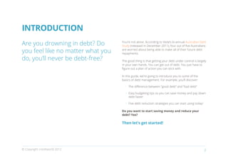 INTRODUCTION
Are you drowning in debt? Do       You’re not alone. According to Veda’s bi-annual Australian Debt
                                   Study (released in December 2011), four out of five Australians

you feel like no matter what you   are worried about being able to make all of their future debt
                                   repayments.

do, you’ll never be debt-free?     The good thing is that getting your debt under control is largely
                                   in your own hands. You can get out of debt. You just have to
                                   figure out a plan of action you can stick with.

                                   In this guide, we’re going to introduce you to some of the
                                   basics of debt management. For example, you’ll discover:

                                     •	 The difference between “good debt” and “bad debt”

                                     •	 Easy budgeting tips so you can save money and pay down
                                        debt faster

                                     •	 Five debt reduction strategies you can start using today!

                                   Do you want to start saving money and reduce your
                                   debt? Yes?

                                   Then let’s get started!




© Copyright creditworld 2012                                                                        2
 