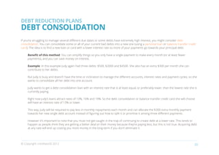 DEBT REDUCTION PLANS
DEBT CONSOLIDATION
If you’re struggling to manage several different due dates or some debts have extremely high interest, you might consider debt
consolidation. You can consolidate some or all of your current bad debts into a new one (using a personal loan or balance transfer credit
card). The idea is to find a new loan or card with a lower interest rate so more of your payments go towards your principal debt.

     Benefit of this method: You can simplify things so you only have a single payment to make every month (or at least fewer
     payments), and you can save money on interest.

     Example: In this example Judy again had three debts: $500, $2000 and $4500. She also has an extra $300 per month she can
     contribute to her debts.

     But Judy is busy and doesn’t have the time or inclination to manage the different accounts, interest rates and payment cycles, so she
     wants to consolidate all her debt into one account.

     Judy wants to get a debt consolidation loan with an interest rate that is at least equal, or preferably lower, than the lowest rate she is
     currently paying.

     Right now Judy’s loans attract rates of 13%, 16% and 19%. So the debt consolidation or balance transfer credit card she will choose
     will have an interest rate of 13% or lower.

     This way, Judy will be required to pay less in monthly repayments each month and can allocate the $300 extra monthly payment
     towards her new single debt account instead of figuring out how to split it or prioritise it among three different payments.

     However it’s important to note that you must not get caught in the trap of continuing to create debt at a lower rate. This tends to
     happen as people think they are getting a better deal on their money because they’re paying less, but this is not true. Acquiring debt
     at any rate will end up costing you more money in the long-term if you don’t eliminate it.




© Copyright creditworld 2012                                                                                                                 20
 