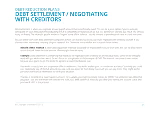 DEBT REDUCTION PLANS
DEBT SETTLEMENT / NEGOTIATING
WITH CREDITORS
Debt settlement is when you negotiate a lower payoff amount than is technically owed. This can be a good option if you’re seriously
delinquent on your debt payments and paying in full is completely unrealistic (such as due to a permanent job loss as a result of a serious
injury or illness). The idea is to get the lender to “forgive” some of the balance - usually interest or penalties that have accrued over time.

You can either work with debt settlement companies (which can charge you) or you can try to negotiate with creditors yourself. If you
choose a debt settlement company, do your research first. Some are more reliable and successful than others.

     Benefit of this method: If other debt repayment methods would still be impossible for you to work with, this can be a last resort
     option that will lower the total amount of money you have to repay.

     Example: Debt settlement is something that needs to be negotiated with creditors on an individual basis. Some will be willing to
     work with you while others won’t. So let’s focus on a single debt in this example - $2500. The interest rate doesn’t even matter,
     because your goal is to get the lender to agree to a lower total balance due.

     You would contact them and propose an offer in settlement. You would explain your circumstances and why it’s unlikely you could
     ever realistically pay off the full amount you owe. And you would let them know how much you can pay them. They might ask for
     personal and financial information to verify your situation.

     The idea is to settle on a lower balance amount. For example, you might negotiate it down to $1500. The settlement would be that
     you pay $1500 and the lender will consider the full $2500 debt paid in full. Basically, you clear your delinquent account status and
     you save $1000 in the process.




© Copyright creditworld 2012                                                                                                                21
 