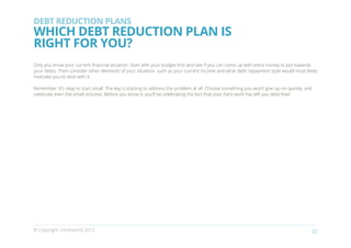 DEBT REDUCTION PLANS
WHICH DEBT REDUCTION PLAN IS
RIGHT FOR YOU?
Only you know your current financial situation. Start with your budget first and see if you can come up with extra money to put towards
your debts. Then consider other elements of your situation, such as your current income and what debt repayment style would most likely
motivate you to stick with it.

Remember. It’s okay to start small. The key is starting to address the problem at all. Choose something you won’t give up on quickly, and
celebrate even the small victories. Before you know it, you’ll be celebrating the fact that your hard work has left you debt-free!




© Copyright creditworld 2012                                                                                                            22
 
