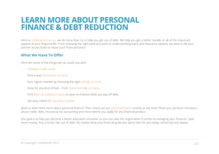 LEARN MORE ABOUT PERSONAL
FINANCE & DEBT REDUCTION
Here at creditworld.com.au, we do more than try to help you get out of debt. We help you get a better handle on all of the important
aspects of your financial life. From choosing the right bank accounts to understanding loans and insurance options, we want to be your
partner as you build or repair your financial future.

What We Have To Offer

Here are some of the things we can assist you with:

  •	 Compare credit cards.

  •	 Find a new transaction account.

  •	 Earn higher interest by choosing the right savings account.

  •	 Shop for any kind of loan - from home loans to car loans.

  •	 Find debt consolidation loans to save on interest while you pay off debt.

  •	 Get easy online life insurance quotes.

Want to learn even more about personal finance? Then check out our personal finance articles at any time! There you can learn the basics
about credit, debt, insurance, tax accounting and more before you apply for any financial product.

Our goal is to help you become a better educated consumer so you can take the reigns when it comes to managing your finances. Save
more money. Buy a home. Get out of debt. No matter what your financial goals are, we’re here for you today, tomorrow and always.




© Copyright creditworld 2012                                                                                                             23
 