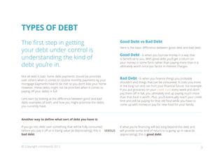 TYPES OF DEBT
The first step in getting                                                    Good Debt vs Bad Debt

your debt under control is
                                                                             Here is the basic difference between good debt and bad debt:

                                                                             Good Debt - Is when you borrow money in a way that
understanding the kind of                                                    is beneficial to you. With good debt you’ll get a return on

debt you’re in.
                                                                             your money in some form rather than paying more than it is
                                                                             ultimately worth once you factor in interest charges.


Not all debt is bad. Some debt payments should be priorities
over others when it comes to routine monthly payments eg your
                                                                             Bad Debt - Is when you finance things you probably
                                                                             shouldn’t and things that can be consumed. It costs you more
mortgage payments have to be met so you don’t lose your home.
                                                                             in the long run and can hurt your financial future. For example,
However, these debts might not be priorities when it comes to
                                                                             if you put groceries on your credit card every week and don’t
paying off your debts in full.
                                                                             pay them off in full, you ultimately end up paying much more
                                                                             than that food is worth. Plus, you’ll eventually reach your credit
Let’s start by looking at the difference between good and bad
                                                                             limit and still be paying for that old food while you have to
debt, examples of both, and how you might prioritise the debts
                                                                             come up with money to pay for new food for your family.
you currently have.



Another way to define what sort of debt you have is:

If you go into debt over something that will be fully consumed               If what you’re financing will last long beyond the debt and
before you pay it off or is losing value (ie depreciating), this is VERSUS   will provide some kind of return or is going up in value (ie
bad debt.                                                                    appreciating), this is good debt.



© Copyright creditworld 2012                                                                                                                 3
 
