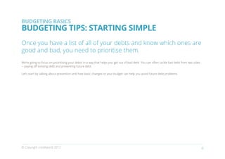 BUDGETING BASICS
BUDGETING TIPS: STARTING SIMPLE
Once you have a list of all of your debts and know which ones are
good and bad, you need to prioritise them.
We’re going to focus on prioritising your debts in a way that helps you get out of bad debt. You can often tackle bad debt from two sides
-- paying off existing debt and preventing future debt.

Let’s start by talking about prevention and how basic changes to your budget can help you avoid future debt problems.




© Copyright creditworld 2012                                                                                                                6
 