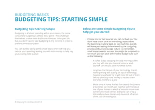 BUDGETING BASICS
BUDGETING TIPS: STARTING SIMPLE
Budgeting Tips: Starting Simple                                   Below are some simple budgeting tips to
Budgeting is all about spending within your means. For some
                                                                  help get you started:
consumers budgeting is almost like a game - they challenge
themselves to save more and more money as times goes on.           •	 Choose one or two luxuries you can cut back on. You
But you don’t have to take budgeting to the extreme in order to       don’t have to cut back on everything, especially in
prevent unnecessary debt.                                             the beginning. Cutting back on too much too quickly
                                                                      will leave you feeling disheartened by the budgeting
You can start by taking some simple steps which will help you         process and can encourage failure –so remember,
reduce your spending, leaving you with more money to help pay         small steps towards success. You might be surprised to
your existing debt quicker.                                           see much you can save with modest budget cuts such
                                                                      as the following:

                                                                        •	 A coffee a day: swapping the daily morning coffee
                                                                           you buy with one you make at home or work
                                                                           yourself can see you save hundreds a year:

                                                                        •	 Lengthen the lifespan of your technology: there’s
                                                                           nothing wrong with staying on top of technology
                                                                           however you should try to get more life out of them
                                                                           before spending more money to replace them
                                                                           every few months to a year.

                                                                        •	 Movie time at home. Rather than attend the cinema
                                                                           a few times per month, get together with friends at
                                                                           one of your homes to watch a favourite movie over
                                                                           some home-made dinner. Everyone can bring a
                                                                           dish and you have dinner and movies at a fraction
                                                                           of the cost of heading out.

© Copyright creditworld 2012                                                                                                   7
 