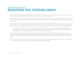 BUDGETING BASICS
BUDGETING TIPS: STARTING SIMPLE
    •	 Pay your bills whenever you get paid. Don’t wait for the due dates. This lets you spread out payments so they don’t all come due at
       once, and you can’t spend that money elsewhere if you use it to make a debt payment first.

    •	 Switch to cash for everyday shopping. Take only what you’ve budgeted for and you’ll stop yourself making impulse buys you can’t
       afford and don’t need. If you can’t give up the convenience of buying with a card, consider loading your budgeted amount onto debit
       cards instead.

    •	 Consider automatic savings. Your bank might let you make automatic weekly or monthly transfers from your transaction account into
       your savings account. Start with a small amount and increase it as you cut back on other expenses. Then use that “extra” money you
       effortlessly save to make lump sum debt payments (or first establish an emergency fund so you don’t rely on credit cards for that).

          •	 For example: You might tell your bank to automatically transfer $50 from your transaction account to your savings account
             every week. As soon as your salary is deposited, that amount goes right into savings before you have a chance to spend it. By
             the end of the month, you’ve saved around $200 that can go towards your debts.

    •	 Look for simple ways to save. It’s not always about cutting back; it’s also about making changes which still give you the things you
       enjoy, but at a lower cost. For example, do you like a certain restaurant that is pricey? Learn to make your favourite meal they offer
       and enjoy it at home. Enjoy certain brands or products? Then look out for catalogue offers so you can still enjoy them but at a lower
       price.

    •	 Start bartering. Do you have a neighbour who is great with cars? Are you a great gardener? Maybe they can help you save money on
       big car repairs if you barter services and help them out with landscaping in exchange.
￼




© Copyright creditworld 2012                                                                                                                    9
 