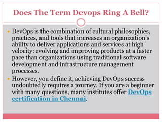 Does The Term Devops Ring A Bell?
 DevOps is the combination of cultural philosophies,
practices, and tools that increases an organization’s
ability to deliver applications and services at high
velocity: evolving and improving products at a faster
pace than organizations using traditional software
development and infrastructure management
processes.
 However, you define it, achieving DevOps success
undoubtedly requires a journey. If you are a beginner
with many questions, many institutes offer DevOps
certification in Chennai.
 