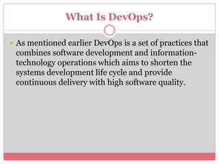 What Is DevOps?
 As mentioned earlier DevOps is a set of practices that
combines software development and information-
technology operations which aims to shorten the
systems development life cycle and provide
continuous delivery with high software quality.
 