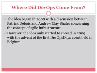Where Did DevOps Come From?
 The idea began in 2008 with a discussion between
Patrick Debois and Andrew Clay Shafer concerning
the concept of agile infrastructure.
 However, the idea only started to spread in 2009
with the advent of the first DevOpsDays event held in
Belgium.
 