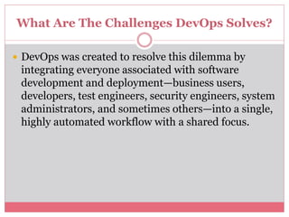 What Are The Challenges DevOps Solves?
 DevOps was created to resolve this dilemma by
integrating everyone associated with software
development and deployment—business users,
developers, test engineers, security engineers, system
administrators, and sometimes others—into a single,
highly automated workflow with a shared focus.
 