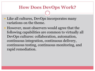 How Does DevOps Work?
 Like all cultures, DevOps incorporates many
variations on the theme.
 However, most observers would agree that the
following capabilities are common to virtually all
DevOps cultures: collaboration, automation,
continuous integration, continuous delivery,
continuous testing, continuous monitoring, and
rapid remediation.
 