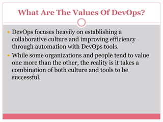 What Are The Values Of DevOps?
 DevOps focuses heavily on establishing a
collaborative culture and improving efficiency
through automation with DevOps tools.
 While some organizations and people tend to value
one more than the other, the reality is it takes a
combination of both culture and tools to be
successful.
 