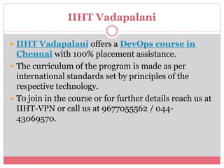 IIHT Vadapalani
 IIHT Vadapalani offers a DevOps course in
Chennai with 100% placement assistance.
 The curriculum of the program is made as per
international standards set by principles of the
respective technology.
 To join in the course or for further details reach us at
IIHT-VPN or call us at 9677055562 / 044-
43069570.
 