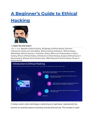 A Beginner’s Guide to Ethical
Hacking
ByCyber Security Expert
DEC 13, 2022 #Benefits of Ethical Hacking, #Challenges of Ethical Hacking, #Common
Cybersecurity Threats and Vulnerabilities, #Ethical Hacking Certifications, #Ethical Hacking
Methodology, #Ethical Hacking vs. Penetration Testing, #Ethics and Professionalism in Ethical
Hacking, #Future of Ethical Hacking, #Introduction to Ethical Hacking, #Legal and Ethical Issues in
Ethical Hacking, #Popular Ethical Hacking Tools, #Skills Required for Ethical Hacking, #Types of
Ethical Hacking
In today’s world, where technology is advancing at a rapid pace, cybersecurity has
become an essential aspect of business and personal security. The increase in cyber
 