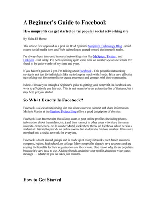 A Beginner's Guide to Facebook
How nonprofits can get started on the popular social networking site

By: Soha El-Borno

This article first appeared as a post on Wild Apricot's Nonprofit Technology Blog , which
covers social media tools and Web technologies geared toward the nonprofit realm.

I've always been interested in social networking sites like MySpace , Twitter , and
LinkedIn . But lately, I've been spending quite some time on another social site which I've
found to be quite worthy of my time and yours.

If you haven't guessed it yet, I'm talking about Facebook . This powerful networking
service is not just for individuals like me to keep in touch with friends. It's a very effective
networking tool for nonprofits to create awareness and connect with their community.

Below, I'll take you through a beginner's guide to getting your nonprofit on Facebook and
ways to effectively use this tool. This is not meant to be an exhaustive list of features, but it
may help get you started.

So What Exactly Is Facebook?
Facebook is a social networking site that allows users to connect and share information.
Michele Martin at the Bamboo Project Blog offers a good description of the site:

Facebook is an Internet site that allows users to post online profiles (including photos,
information about themselves, etc.) and then connect to other users who share the same
interests, experiences, etc. [Founder Mark] Zuckerberg threw up Facebook while he was a
student at Harvard to provide an online avenue for students to find one another. It has since
morphed into a social network for everyone.

Facebook is built around groups and is made up of many networks, each based around a
company, region, high school, or college. Many nonprofits already have accounts and are
reaping the benefits for their organization and their cause. One reason why it's so popular is
because it's very easy to use. Adding friends, updating your profile, changing your status
message ― whatever you do takes just minutes.




How to Get Started
 