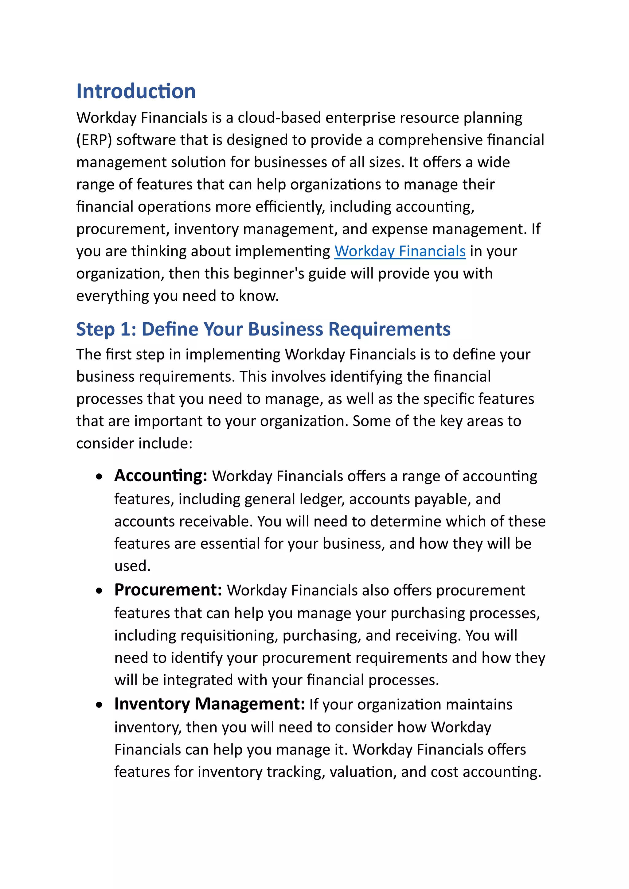 Introduction
Workday Financials is a cloud-based enterprise resource planning
(ERP) software that is designed to provide a comprehensive financial
management solution for businesses of all sizes. It offers a wide
range of features that can help organizations to manage their
financial operations more efficiently, including accounting,
procurement, inventory management, and expense management. If
you are thinking about implementing Workday Financials in your
organization, then this beginner's guide will provide you with
everything you need to know.
Step 1: Define Your Business Requirements
The first step in implementing Workday Financials is to define your
business requirements. This involves identifying the financial
processes that you need to manage, as well as the specific features
that are important to your organization. Some of the key areas to
consider include:
• Accounting: Workday Financials offers a range of accounting
features, including general ledger, accounts payable, and
accounts receivable. You will need to determine which of these
features are essential for your business, and how they will be
used.
• Procurement: Workday Financials also offers procurement
features that can help you manage your purchasing processes,
including requisitioning, purchasing, and receiving. You will
need to identify your procurement requirements and how they
will be integrated with your financial processes.
• Inventory Management: If your organization maintains
inventory, then you will need to consider how Workday
Financials can help you manage it. Workday Financials offers
features for inventory tracking, valuation, and cost accounting.
 