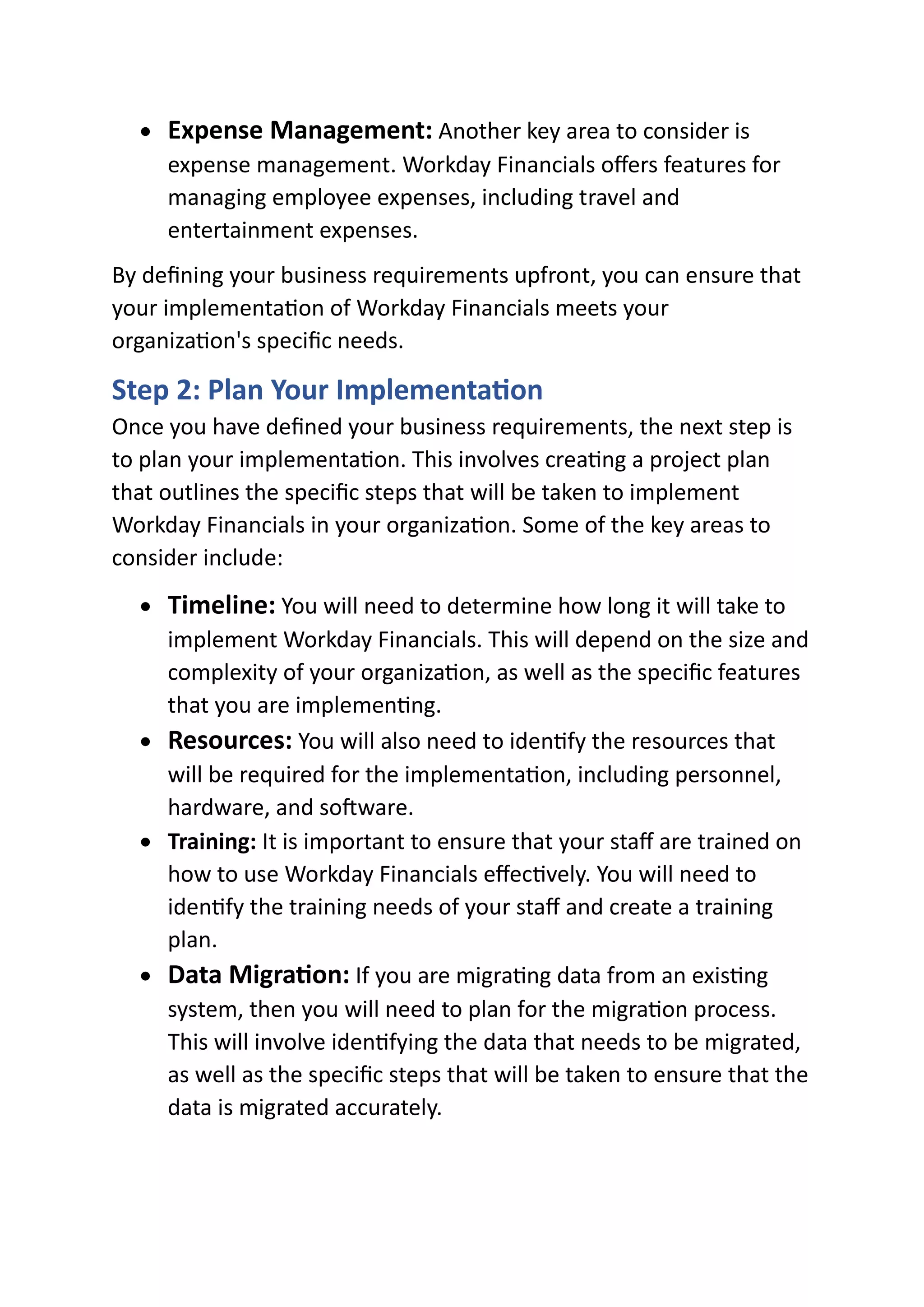 • Expense Management: Another key area to consider is
expense management. Workday Financials offers features for
managing employee expenses, including travel and
entertainment expenses.
By defining your business requirements upfront, you can ensure that
your implementation of Workday Financials meets your
organization's specific needs.
Step 2: Plan Your Implementation
Once you have defined your business requirements, the next step is
to plan your implementation. This involves creating a project plan
that outlines the specific steps that will be taken to implement
Workday Financials in your organization. Some of the key areas to
consider include:
• Timeline: You will need to determine how long it will take to
implement Workday Financials. This will depend on the size and
complexity of your organization, as well as the specific features
that you are implementing.
• Resources: You will also need to identify the resources that
will be required for the implementation, including personnel,
hardware, and software.
• Training: It is important to ensure that your staff are trained on
how to use Workday Financials effectively. You will need to
identify the training needs of your staff and create a training
plan.
• Data Migration: If you are migrating data from an existing
system, then you will need to plan for the migration process.
This will involve identifying the data that needs to be migrated,
as well as the specific steps that will be taken to ensure that the
data is migrated accurately.
 