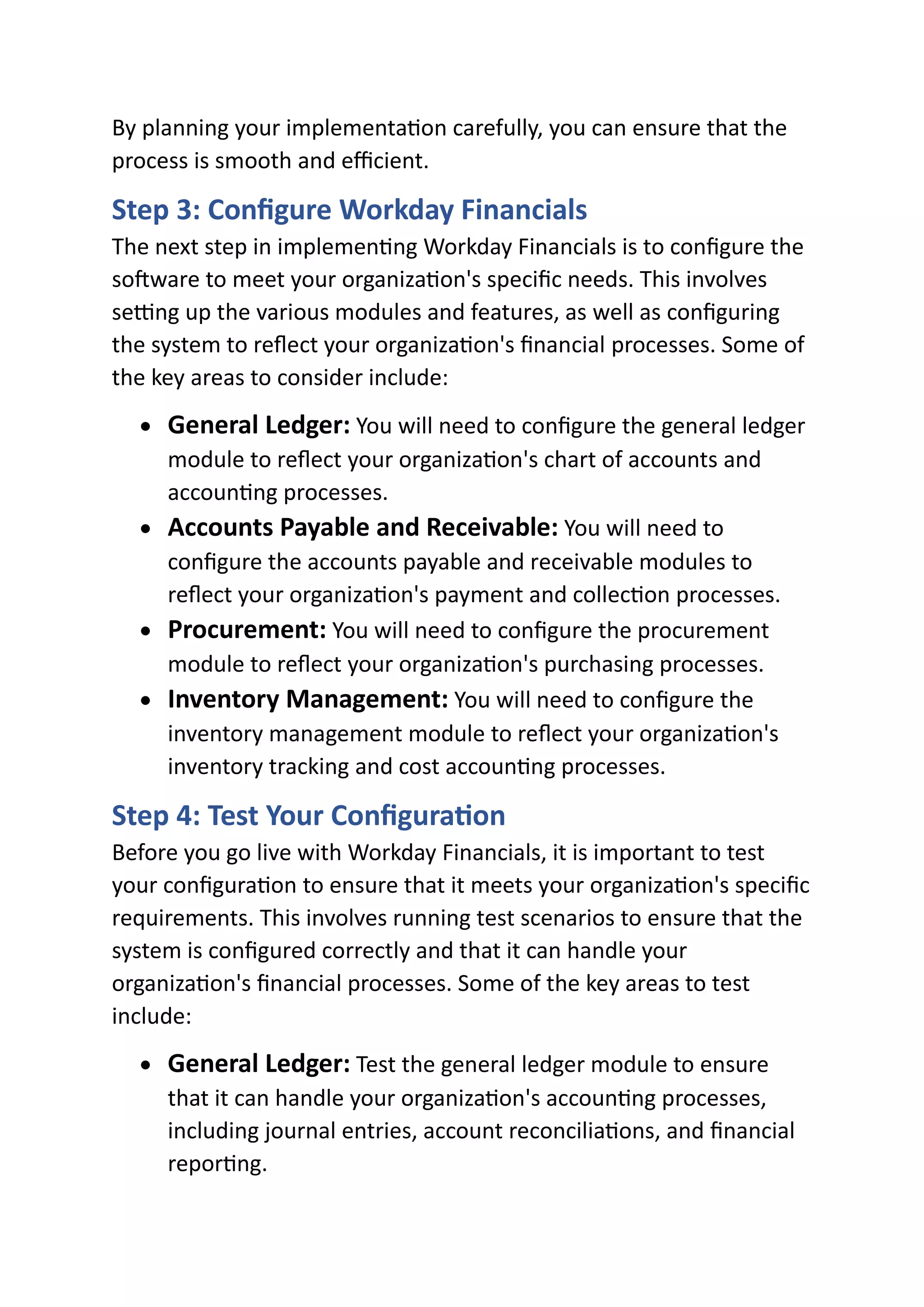 By planning your implementation carefully, you can ensure that the
process is smooth and efficient.
Step 3: Configure Workday Financials
The next step in implementing Workday Financials is to configure the
software to meet your organization's specific needs. This involves
setting up the various modules and features, as well as configuring
the system to reflect your organization's financial processes. Some of
the key areas to consider include:
• General Ledger: You will need to configure the general ledger
module to reflect your organization's chart of accounts and
accounting processes.
• Accounts Payable and Receivable: You will need to
configure the accounts payable and receivable modules to
reflect your organization's payment and collection processes.
• Procurement: You will need to configure the procurement
module to reflect your organization's purchasing processes.
• Inventory Management: You will need to configure the
inventory management module to reflect your organization's
inventory tracking and cost accounting processes.
Step 4: Test Your Configuration
Before you go live with Workday Financials, it is important to test
your configuration to ensure that it meets your organization's specific
requirements. This involves running test scenarios to ensure that the
system is configured correctly and that it can handle your
organization's financial processes. Some of the key areas to test
include:
• General Ledger: Test the general ledger module to ensure
that it can handle your organization's accounting processes,
including journal entries, account reconciliations, and financial
reporting.
 
