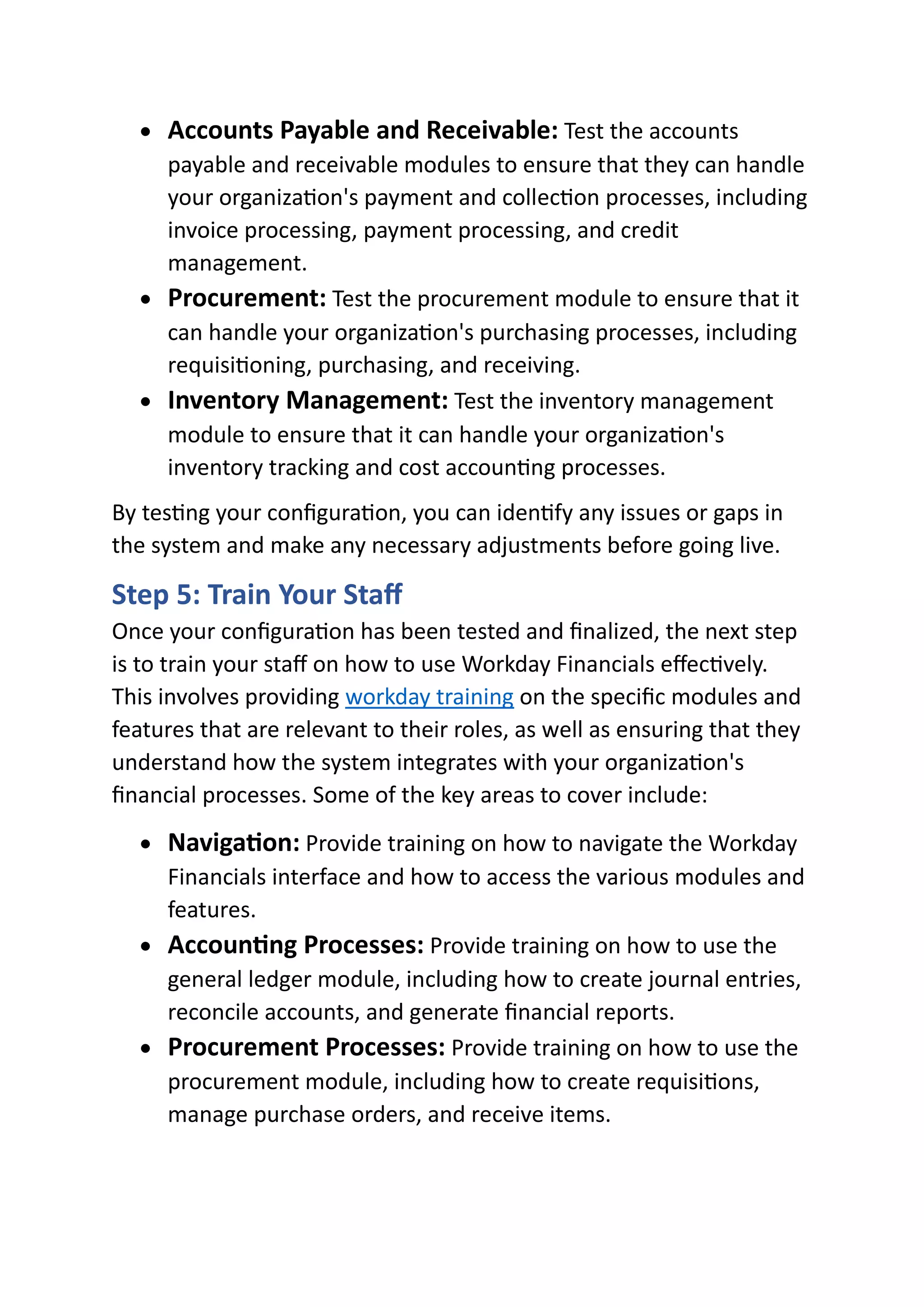 • Accounts Payable and Receivable: Test the accounts
payable and receivable modules to ensure that they can handle
your organization's payment and collection processes, including
invoice processing, payment processing, and credit
management.
• Procurement: Test the procurement module to ensure that it
can handle your organization's purchasing processes, including
requisitioning, purchasing, and receiving.
• Inventory Management: Test the inventory management
module to ensure that it can handle your organization's
inventory tracking and cost accounting processes.
By testing your configuration, you can identify any issues or gaps in
the system and make any necessary adjustments before going live.
Step 5: Train Your Staff
Once your configuration has been tested and finalized, the next step
is to train your staff on how to use Workday Financials effectively.
This involves providing workday training on the specific modules and
features that are relevant to their roles, as well as ensuring that they
understand how the system integrates with your organization's
financial processes. Some of the key areas to cover include:
• Navigation: Provide training on how to navigate the Workday
Financials interface and how to access the various modules and
features.
• Accounting Processes: Provide training on how to use the
general ledger module, including how to create journal entries,
reconcile accounts, and generate financial reports.
• Procurement Processes: Provide training on how to use the
procurement module, including how to create requisitions,
manage purchase orders, and receive items.
 