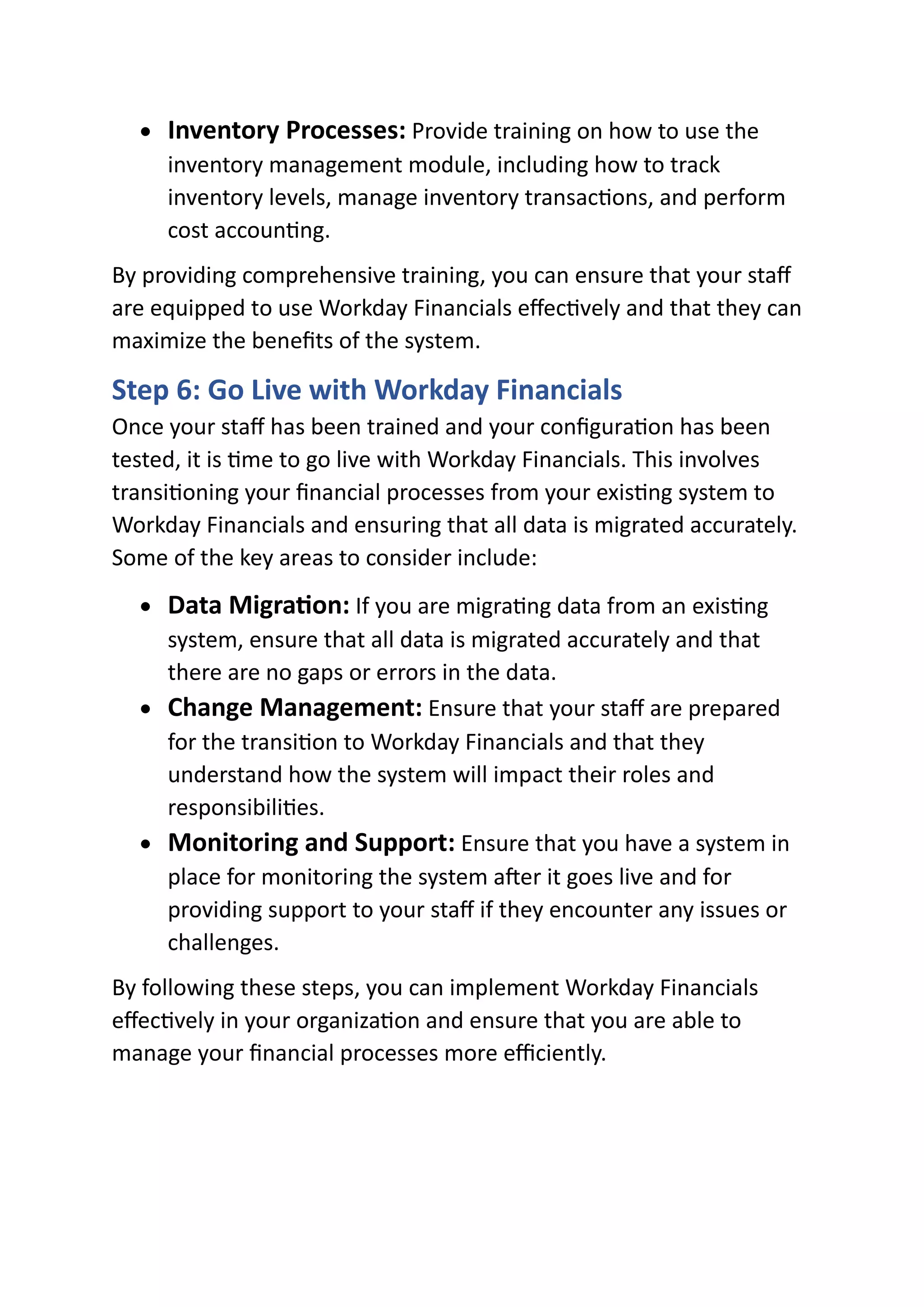 • Inventory Processes: Provide training on how to use the
inventory management module, including how to track
inventory levels, manage inventory transactions, and perform
cost accounting.
By providing comprehensive training, you can ensure that your staff
are equipped to use Workday Financials effectively and that they can
maximize the benefits of the system.
Step 6: Go Live with Workday Financials
Once your staff has been trained and your configuration has been
tested, it is time to go live with Workday Financials. This involves
transitioning your financial processes from your existing system to
Workday Financials and ensuring that all data is migrated accurately.
Some of the key areas to consider include:
• Data Migration: If you are migrating data from an existing
system, ensure that all data is migrated accurately and that
there are no gaps or errors in the data.
• Change Management: Ensure that your staff are prepared
for the transition to Workday Financials and that they
understand how the system will impact their roles and
responsibilities.
• Monitoring and Support: Ensure that you have a system in
place for monitoring the system after it goes live and for
providing support to your staff if they encounter any issues or
challenges.
By following these steps, you can implement Workday Financials
effectively in your organization and ensure that you are able to
manage your financial processes more efficiently.
 