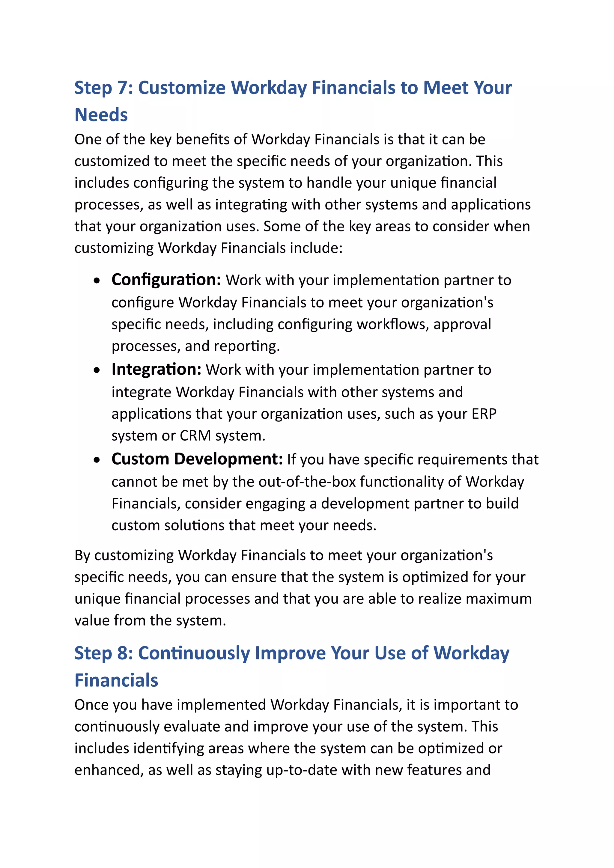 Step 7: Customize Workday Financials to Meet Your
Needs
One of the key benefits of Workday Financials is that it can be
customized to meet the specific needs of your organization. This
includes configuring the system to handle your unique financial
processes, as well as integrating with other systems and applications
that your organization uses. Some of the key areas to consider when
customizing Workday Financials include:
• Configuration: Work with your implementation partner to
configure Workday Financials to meet your organization's
specific needs, including configuring workflows, approval
processes, and reporting.
• Integration: Work with your implementation partner to
integrate Workday Financials with other systems and
applications that your organization uses, such as your ERP
system or CRM system.
• Custom Development: If you have specific requirements that
cannot be met by the out-of-the-box functionality of Workday
Financials, consider engaging a development partner to build
custom solutions that meet your needs.
By customizing Workday Financials to meet your organization's
specific needs, you can ensure that the system is optimized for your
unique financial processes and that you are able to realize maximum
value from the system.
Step 8: Continuously Improve Your Use of Workday
Financials
Once you have implemented Workday Financials, it is important to
continuously evaluate and improve your use of the system. This
includes identifying areas where the system can be optimized or
enhanced, as well as staying up-to-date with new features and
 