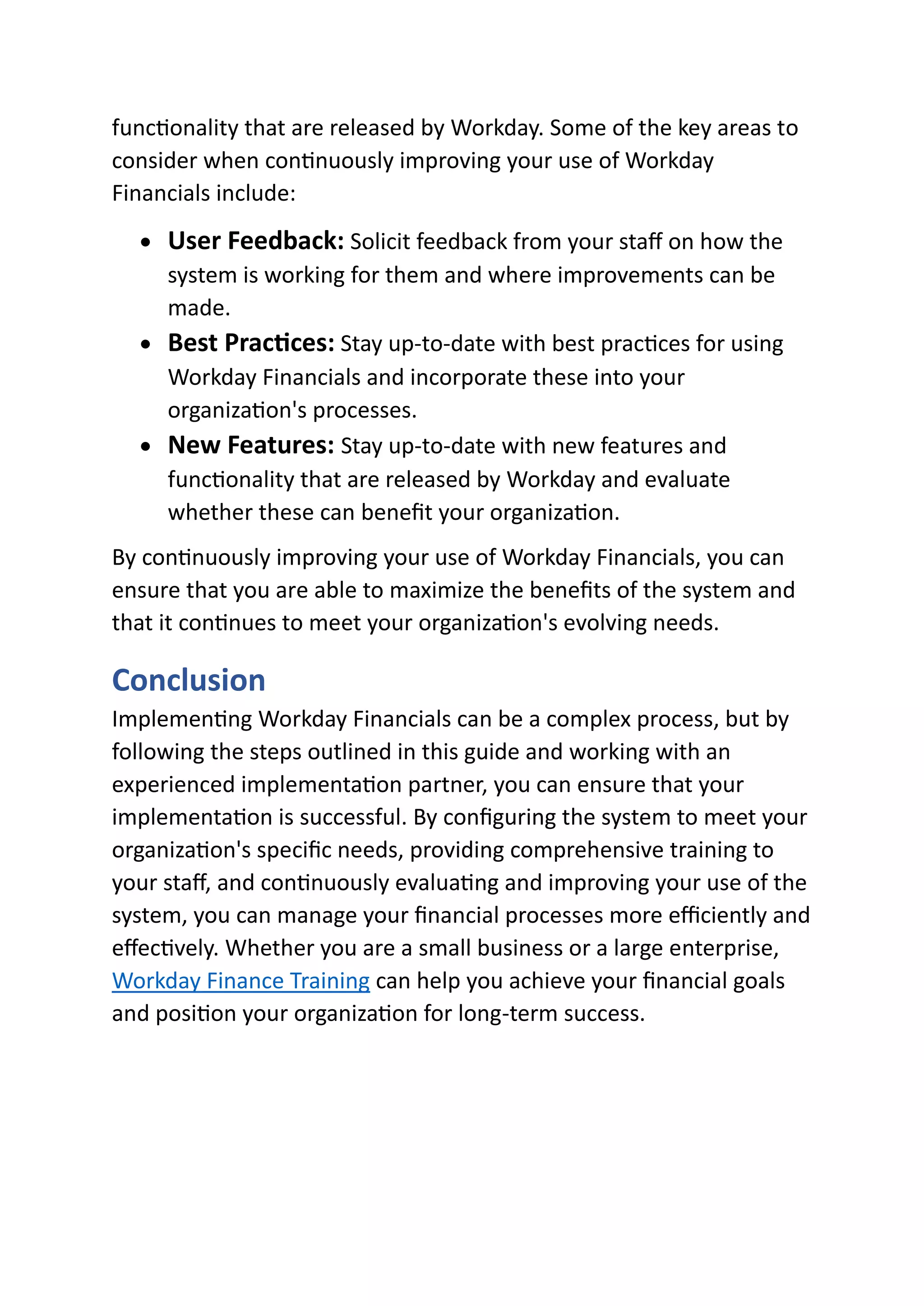 functionality that are released by Workday. Some of the key areas to
consider when continuously improving your use of Workday
Financials include:
• User Feedback: Solicit feedback from your staff on how the
system is working for them and where improvements can be
made.
• Best Practices: Stay up-to-date with best practices for using
Workday Financials and incorporate these into your
organization's processes.
• New Features: Stay up-to-date with new features and
functionality that are released by Workday and evaluate
whether these can benefit your organization.
By continuously improving your use of Workday Financials, you can
ensure that you are able to maximize the benefits of the system and
that it continues to meet your organization's evolving needs.
Conclusion
Implementing Workday Financials can be a complex process, but by
following the steps outlined in this guide and working with an
experienced implementation partner, you can ensure that your
implementation is successful. By configuring the system to meet your
organization's specific needs, providing comprehensive training to
your staff, and continuously evaluating and improving your use of the
system, you can manage your financial processes more efficiently and
effectively. Whether you are a small business or a large enterprise,
Workday Finance Training can help you achieve your financial goals
and position your organization for long-term success.
 
