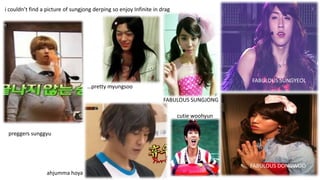 i couldn’t find a picture of sungjong derping so enjoy Infinite in drag

FABULOUS SUNGYEOL
…pretty myungsoo
FABULOUS SUNGJONG
cutie woohyun
preggers sunggyu

FABULOUS DONGWOO
ahjumma hoya

 
