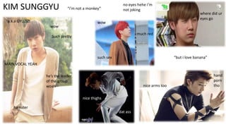 KIM SUNGGYU

“i’m not a monkey”

a.k.a GYUZIZI
wow

no eyes hehe i’m
not joking

wow

where did ur
eyes go

much red

Such pretty

such sex

“but i love banana”

MAIN VOCAL YEAH
he’s the leader
of the group
woah

nice arms too
nice thighs

hamster
dat ass

hand
porn
tho

 