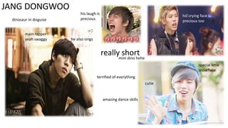 JANG DONGWOO
dinosaur in disguise
main rapper
yeah swaggy

his laugh is
precious

his crying face is
precious too

he also sings

reallymini dino hehe
short
special little
snowflake

terrified of everything
cutie

amazing dance skills

 