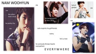 NAM WOOHYUN

ew

full of
grease

ew
the other
main vocal
throwing hearts
at fans 24/7

ew

he pretty tho
ew

calls inspirits his girlfriends
ARMS

namu

he’s a tree

he dances too
he seriously throws hearts
everywhere

EVERYWHERE

ew

 