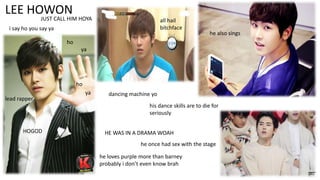 LEE HOWON

JUST CALL HIM HOYA

all hail
bitchface

i say ho you say ya

he also sings

ho
ya

ho
lead rapper

ya

dancing machine yo

his dance skills are to die for
seriously
HOGOD

HE WAS IN A DRAMA WOAH
he once had sex with the stage
he loves purple more than barney
probably i don’t even know brah

 
