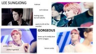 LEE SUNGJONG

maknae

evil maknae
fvcking scary
but still adorbs

wants to kill all the
member

BEAUTIFUL EYES

GORGEOUS
beats up his teddy bear
name sunggyu

pretty voice
pretty in general

lemon candy

CREYS

 
