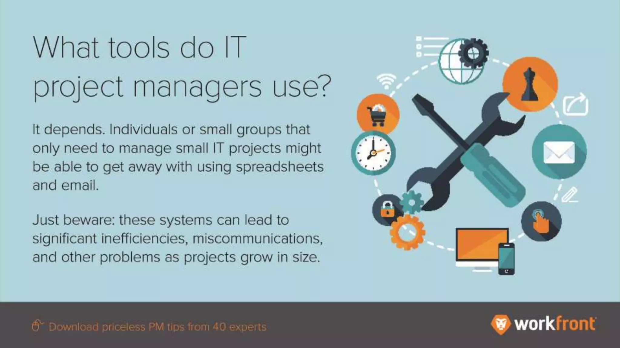 What tools do IT project managers use?
It depends. Individuals or small groups that
only need to manage small IT projects
might be able to get away with using
spreadsheets and email.
Just beware: these systems can lead to
significant inefficiencies,
miscommunications, and other problems as
projects grow in size.
 
