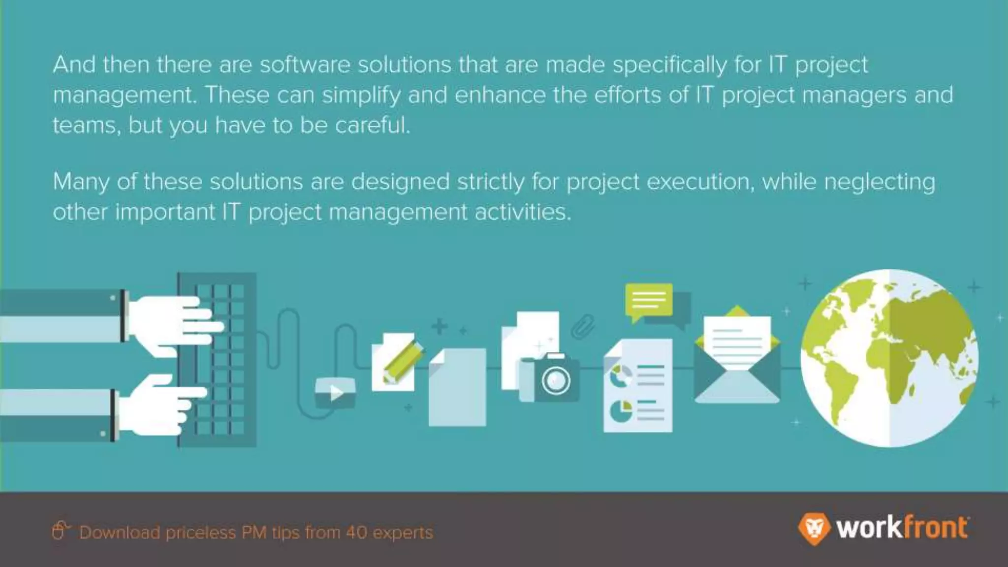 And then there are software solutions that are made specifically for IT project management.
These can simplify and enhance the efforts of IT project managers and teams, but you have to
be careful.
Many of these solutions are designed strictly for project execution, while neglecting other
important IT project management activities.
 