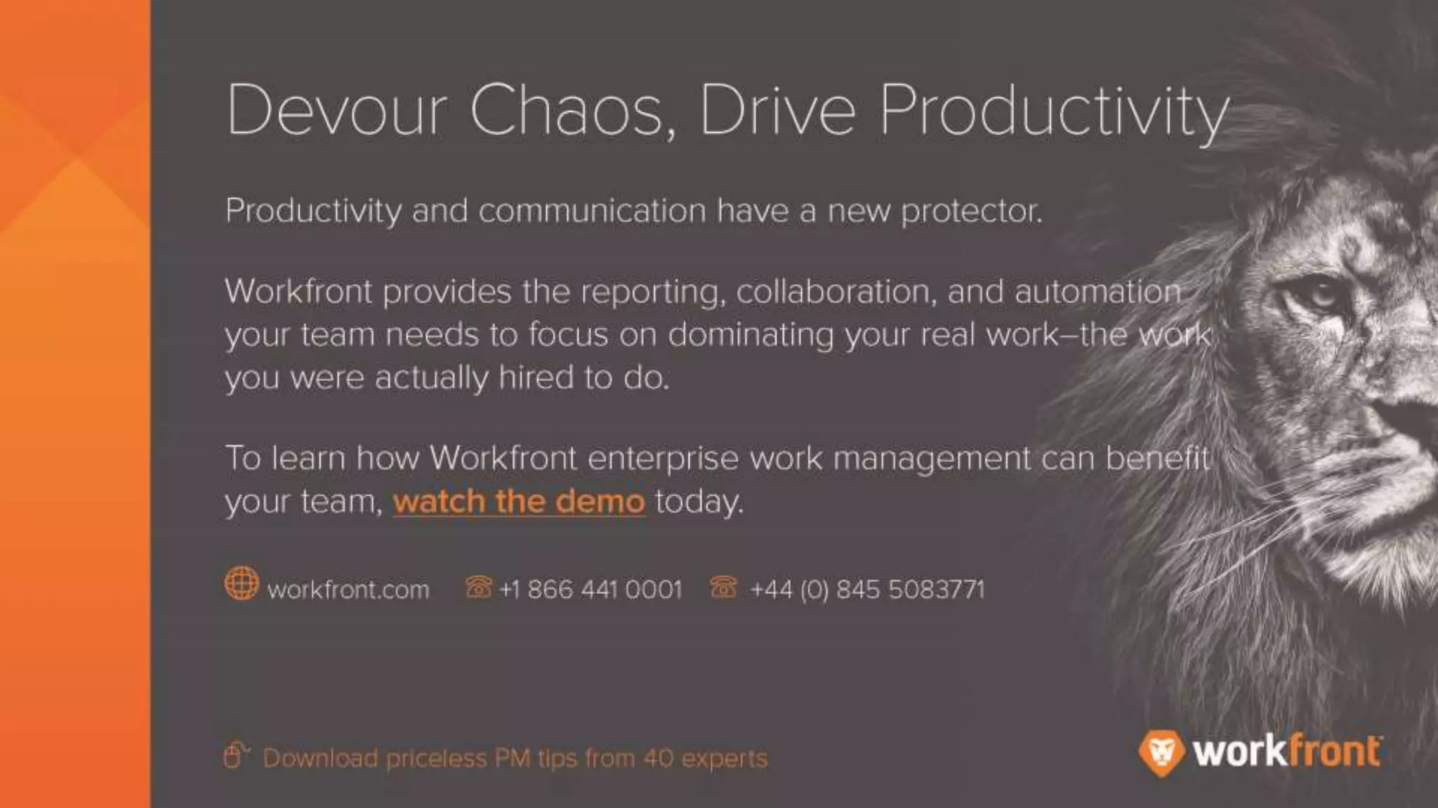 Devour Chaos, Drive Productivity
Productivity and communications have a new protector.
Workfront provides the reporting, collaboration, and automation your team needs to focus on
dominating your real work – the work you were actually hired to do.
To learn how Workfront enterprise work management can benefit your team, watch the demo
today.
 