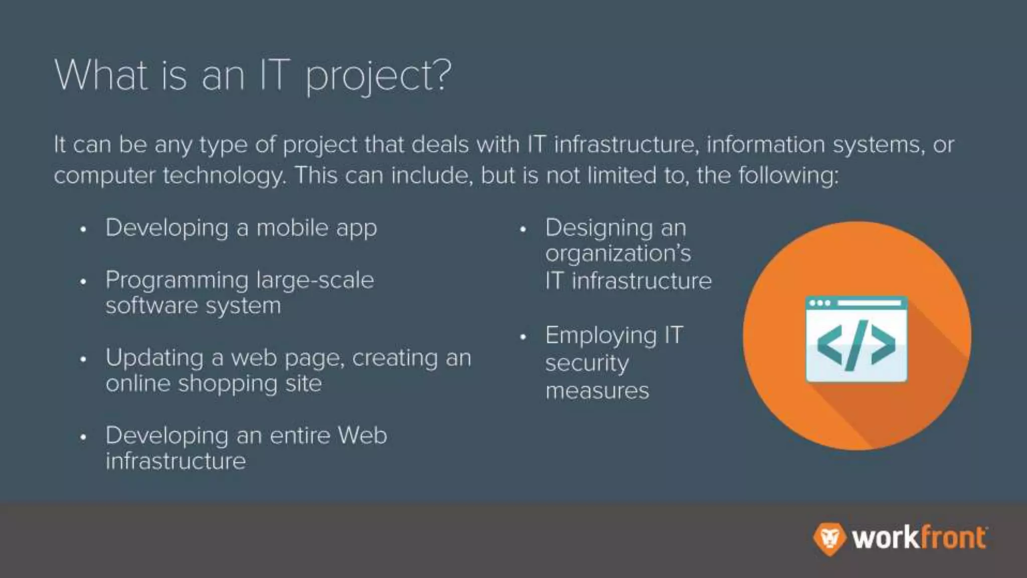 What is an IT project?
It can be any type of project that deals with IT infrastructure, information
systems, or computer technology. This can include, but is not limited to, the
following:
- Developing a mobile app
- Programming large-scale software systems
- Updating a web page, creating an online shopping site
- Developing an entire Web infrastructure
- Designing an organization’s IT infrastructure
- Employing IT security measures
 
