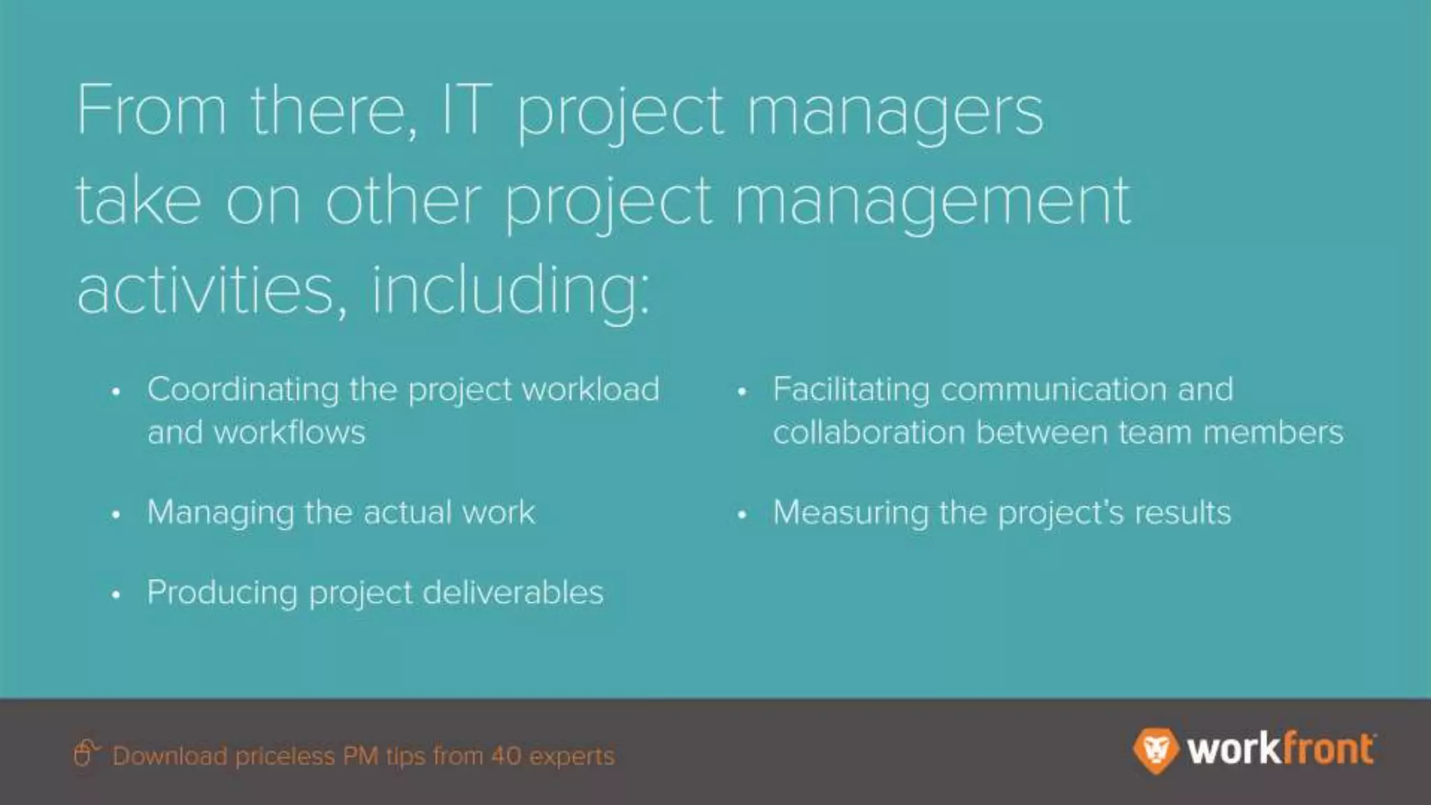 From there, IT project managers take on other
project management activities, including:
- Coordinating the project workload and
workflows
- Managing the actual work
- Producing project deliverables
- Facilitating communication and collaboration
between team members
- Measuring the project’s results
 