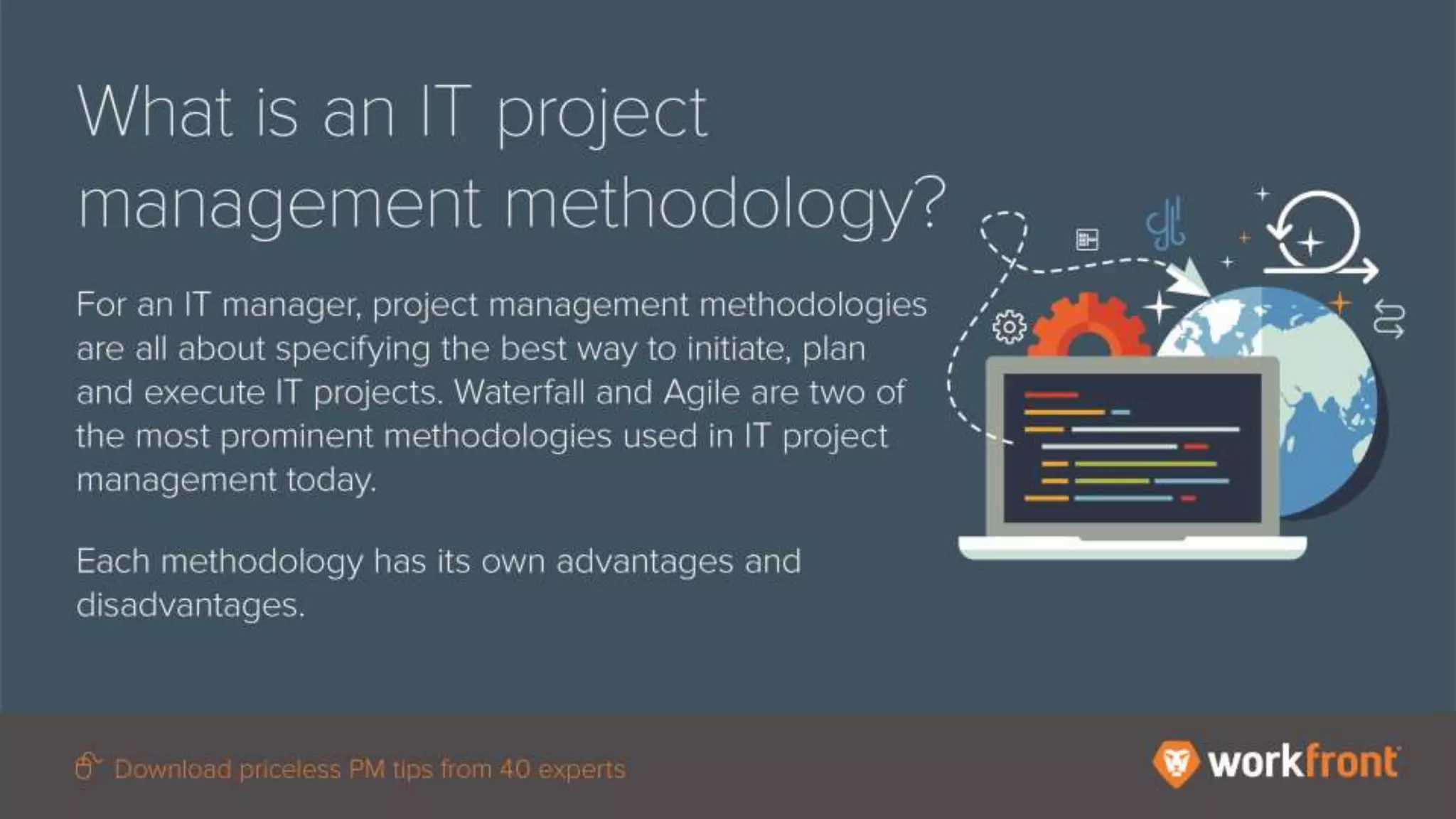 What is an IT project management
methodology?
For an IT manager, project management
methodologies are all about specifying the
best way to initiate, plan and execute IT
projects. Waterfall and Agile are two of the
most prominent methodologies used in IT
project management today.
Each methodology has its own advantages and
disadvantages.
 