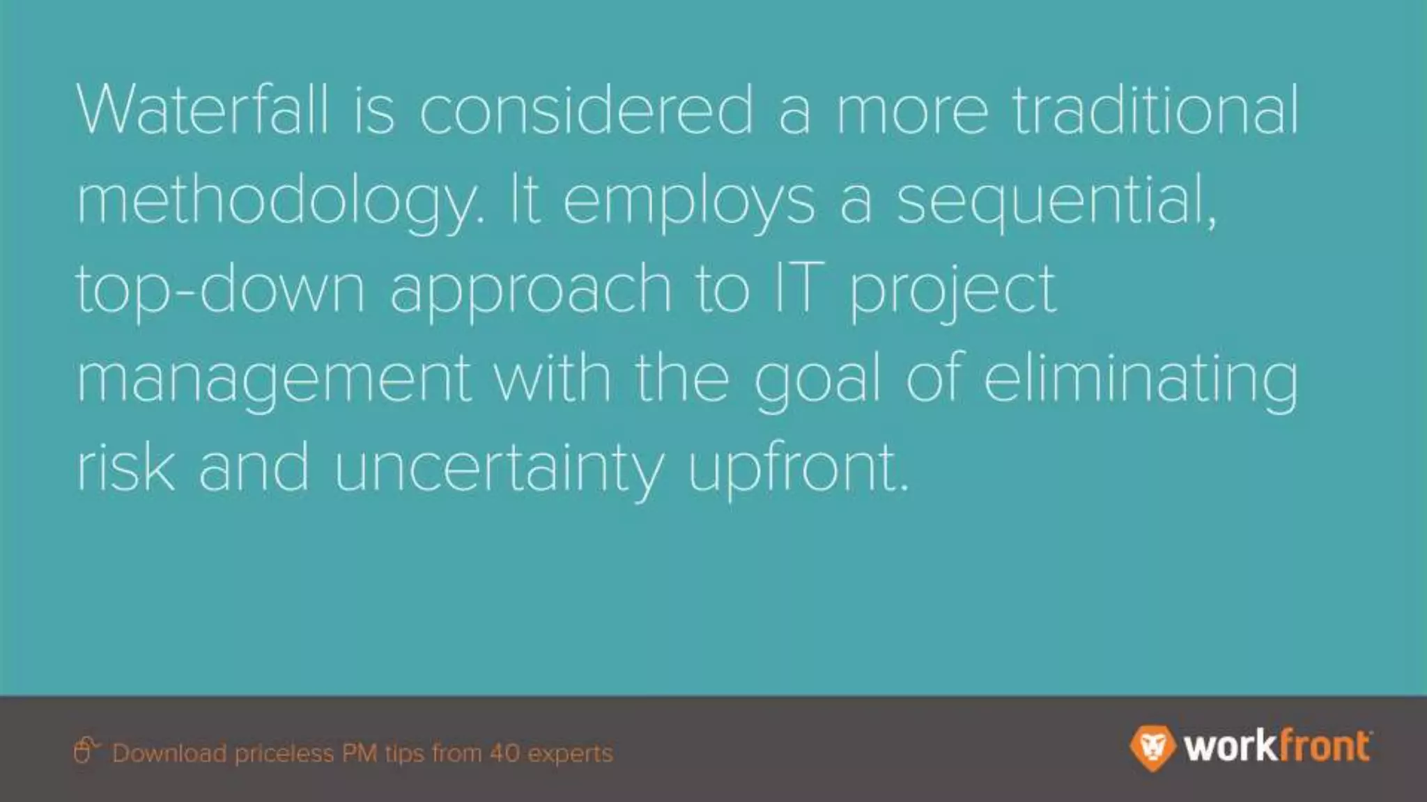 Waterfall is considered a more traditional methodology. It employs a sequential, top-down
approach to IT project management with the goal of eliminating risk and uncertainty upfront.
 