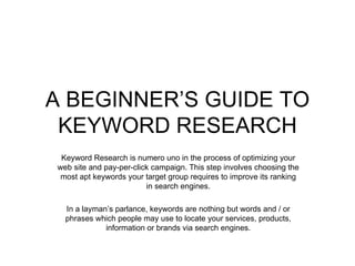 A BEGINNER’S GUIDE TO KEYWORD RESEARCH Keyword Research is numero uno in the process of optimizing your web site and pay-per-click campaign. This step involves choosing the most apt keywords your target group requires to improve its ranking in search engines. In a layman’s parlance, keywords are nothing but words and / or phrases which people may use to locate your services, products, information or brands via search engines. 