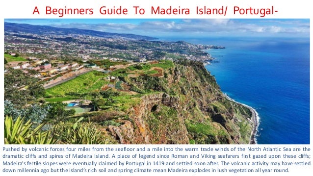 A Beginners Guide To Madeira Island/ Portugal-
Travel Guide 2022
Pushed by volcanic forces four miles from the seafloor and a mile into the warm trade winds of the North Atlantic Sea are the
dramatic cliffs and spires of Madeira Island. A place of legend since Roman and Viking seafarers first gazed upon these cliffs;
Madeira’s fertile slopes were eventually claimed by Portugal in 1419 and settled soon after. The volcanic activity may have settled
down millennia ago but the island’s rich soil and spring climate mean Madeira explodes in lush vegetation all year round.
 