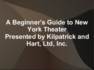 A Beginner’s Guide to New
York Theater
Presented by Kilpatrick and
Hart, Ltd, Inc.
 