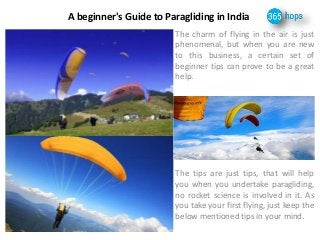 A beginner's Guide to Paragliding in India 
The charm of flying in the air is just 
phenomenal, but when you are new 
to this business, a certain set of 
beginner tips can prove to be a great 
help. 
The tips are just tips, that will help 
you when you undertake paragliding, 
no rocket science is involved in it. As 
you take your first flying, just keep the 
below mentioned tips in your mind. 
 