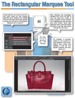 Underneath the move tool on the tool-
bar, you’ll notice an icon housing
marching ants. Clicking and holding
this icon will make a drop menu appear
in which you can click on ‘Rectangular
Marquee Tool’ to select it.
The key-
b o a r d
shortcut
is the
“M” key.
After selecting the rectangular
marquee tool, you’ll be able to
click and drag your mouse to
select a portion of your worksta-
tion, highlighting it with marching
ants upon release. Upon high-
lighting an area, users may impact
that area in any way they please
through the edit menu.
For example, if someone
wishes to cut a portion of
what appears in their work-
station, they would first
highlight it with the rect
angular marquee tool then
select ‘cut.’
The Rectangular Marquee ToolThe Rectangular Marquee Tool
 