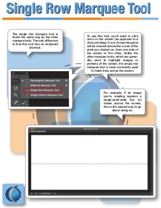 The single row marquee tool is
found the same way as the other
marquee tools. The only difference
is that this tool has no keyboard
shortcut.
To use this tool, you’ll want to click
once on the screen (as opposed to a
click and drag). A row of marching ants
will be created across the x-axis of the
pixel you clicked on, from one side of
the screen to the other. Unlike the
other marquee tools, which are gener-
ally used to highlight images or
portions of the screen, the single row
marquee tool is most commonly used
to make lines across the screen.
For example, if an image
you’re creating requires a
single-pixel-wide line be
drawn across the screen,
this is the easiest way to go
about doing so.
Single Row Marquee ToolSingle Row Marquee Tool
 