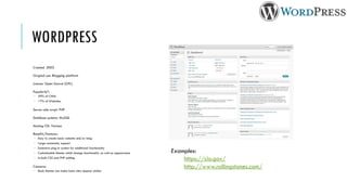 WORDPRESS
Created: 2003

Original use: Blogging platform

Licence: Open Source (GPL)

Popularity*:
 59% of CMSs
 17% of Websites

Server-side script: PHP

Database systems: MySQL

Hosting OS: Various

Benefits/Features:
 Easy to create basic website and/or blog
 Large community support
 Extensive plug-in system for additional functionality
 Customisable themes which change functionality as well as appearance   Examples:
 In-built CSS and PHP editing
                                                                             https://cio.gov/
Concerns:                                                                    http://www.rollingstones.com/
 Basic themes can make basic sites appear similar
 