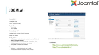 JOOMLA!
Created: 2005

Original use: CMS

Licence: Open Source (GPL)

Popularity*:
 10% of CMSs
 3% of Websites

Server-side script: PHP

Database systems: MySQL; MSSQL; PostgreSQL

Hosting OS: Various

Benefits/Features:
 Flexible template functionality to easily customise the look and feel site wide
 Inbuilt SEO & tracking capabilities
 Large extensions library to extend functionality and templating options
 Often available as a one click installation from web hosts                        Examples:
 Good usability for beginners/non-developers
                                                                                        http://www.getransportation.com/
Concerns:                                                                               http://www.ikea.com.kw/
 Lacks ability to format uploaded media such as images
 Lacks versioning to store and revert to old versions of content
 